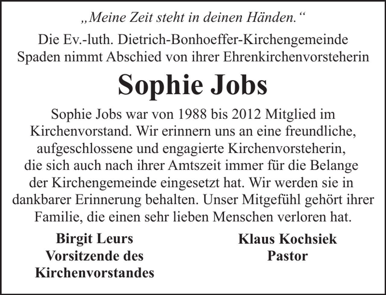 <p>„Meine Zeit steht in deinen Händen.“<br />Die Ev.-luth. Dietrich-Bonhoeffer-Kirchengemeinde<br />Spaden nimmt Abschied von ihrer Ehrenkirchenvorsteherin</p><p>Sophie Jobs</p><p>Sophie Jobs war von 1988 bis 2012 Mitglied im<br />Kirchenvorstand. Wir erinnern uns an eine freundliche,<br />aufgeschlossene und engagierte Kirchenvorsteherin,<br />die sich auch nach ihrer Amtszeit immer für die Belange<br />der Kirchengemeinde eingesetzt hat. Wir werden sie in<br />dankbarer Erinnerung behalten. Unser Mitgefühl gehört ihrer<br />Familie, die einen sehr lieben Menschen verloren hat.<br />Birgit Leurs<br />Klaus Kochsiek<br />Vorsitzende des<br />Pastor<br />Kirchenvorstandes</p>