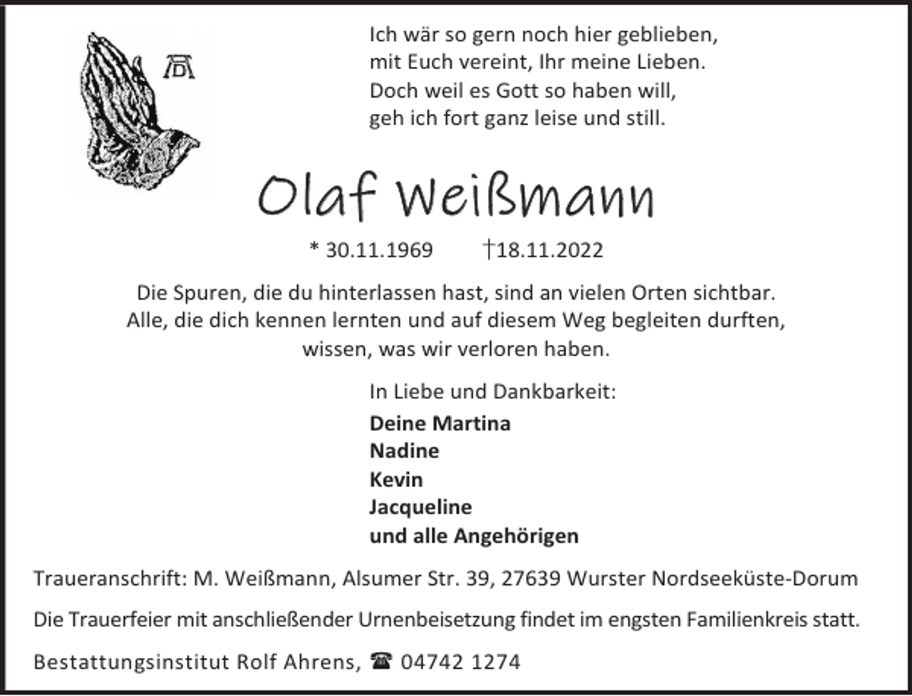 <p>Ich wär so gern noch hier geblieben,<br />mit Euch vereint, Ihr meine Lieben.<br />Doch weil es Gott so haben will,<br />geh ich fort ganz leise und still.</p><p>Olaf Weißmann<br />* 30.11.1969</p><p>†18.11.2022</p><p>Die Spuren, die du hinterlassen hast, sind an vielen Orten sichtbar.<br />Alle, die dich kennen lernten und auf diesem Weg begleiten durften,<br />wissen, was wir verloren haben.<br />In Liebe und Dankbarkeit:<br />Deine Martina<br />Nadine<br />Kevin<br />Jacqueline<br />und alle Angehörigen<br />Traueranschrift: M. Weißmann, Alsumer Str. 39, 27639 Wurster Nordseeküste-Dorum<br />Die Trauerfeier mit anschließender Urnenbeisetzung findet im engsten Familienkreis statt.<br />Bestattungsinstitut Rolf Ahrens,  04742 1274</p>