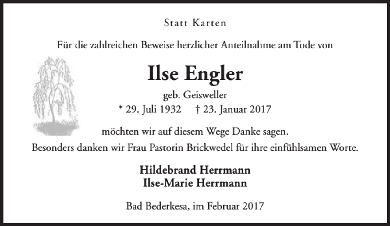 <p>Statt Karten<br />Für die zahlreichen Beweise herzlicher Anteilnahme am Tode von</p><p>Ilse Engler</p><p>geb. Geisweller<br />* 29. Juli 1932 † 23. Januar 2017<br />möchten wir auf diesem Wege Danke sagen.<br />Besonders danken wir Frau Pastorin Brickwedel für ihre einfühlsamen Worte.</p><p>Hildebrand Herrmann<br />Ilse-Marie Herrmann<br />Bad Bederkesa, im Februar 2017</p>