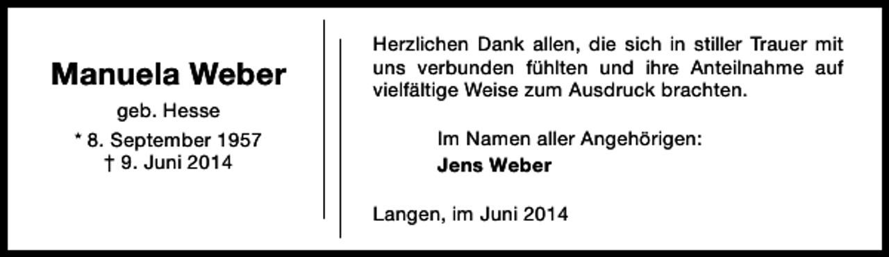<p>Manuela Weber<br />geb. Hesse<br />* 8. September 1957<br />† 9. Juni 2014</p><p>Herzlichen Dank allen, die sich in stiller Trauer mit<br />uns verbunden fühlten und ihre Anteilnahme auf<br />vielfältige Weise zum Ausdruck brachten.<br />Im Namen aller Angehörigen:<br />Jens Weber<br />Langen, im Juni 2014</p>