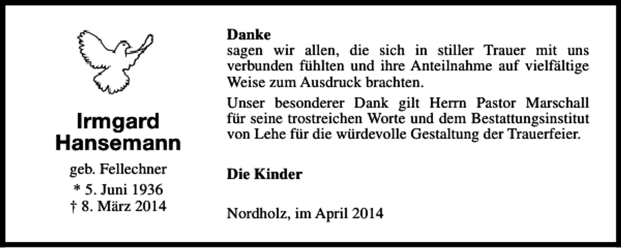 <p>Irmgard<br />Hansemann<br />geb. Fellechner<br />* 5. Juni 1936<br />† 8. März 2014</p><p>Danke<br />sagen wir allen, die sich in stiller Trauer mit uns<br />verbunden fühlten und ihre Anteilnahme auf vielfältige<br />Weise zum Ausdruck brachten.<br />Unser besonderer Dank gilt Herrn Pastor Marschall<br />für seine trostreichen Worte und dem Bestattungsinstitut<br />von Lehe für die würdevolle Gestaltung der Trauerfeier.<br />Die Kinder<br />Nordholz, im April 2014</p>