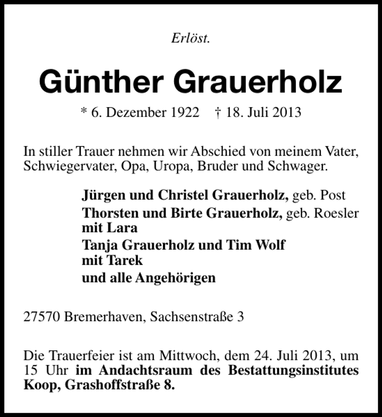 <p>Erlöst.</p><p>Günther Grauerholz<br />* 6. Dezember 1922</p><p>† 18. Juli 2013</p><p>In stiller Trauer nehmen wir Abschied von meinem Vater,<br />Schwiegervater, Opa, Uropa, Bruder und Schwager.<br />Jürgen und Christel Grauerholz, geb. Post<br />Thorsten und Birte Grauerholz, geb. Roesler<br />mit Lara<br />Tanja Grauerholz und Tim Wolf<br />mit Tarek<br />und alle Angehörigen<br />27570 Bremerhaven, Sachsenstraße 3<br />Die Trauerfeier ist am Mittwoch, dem 24. Juli 2013, um<br />15 Uhr im Andachtsraum des Bestattungsinstitutes<br />Koop, Grashoffstraße 8.</p>