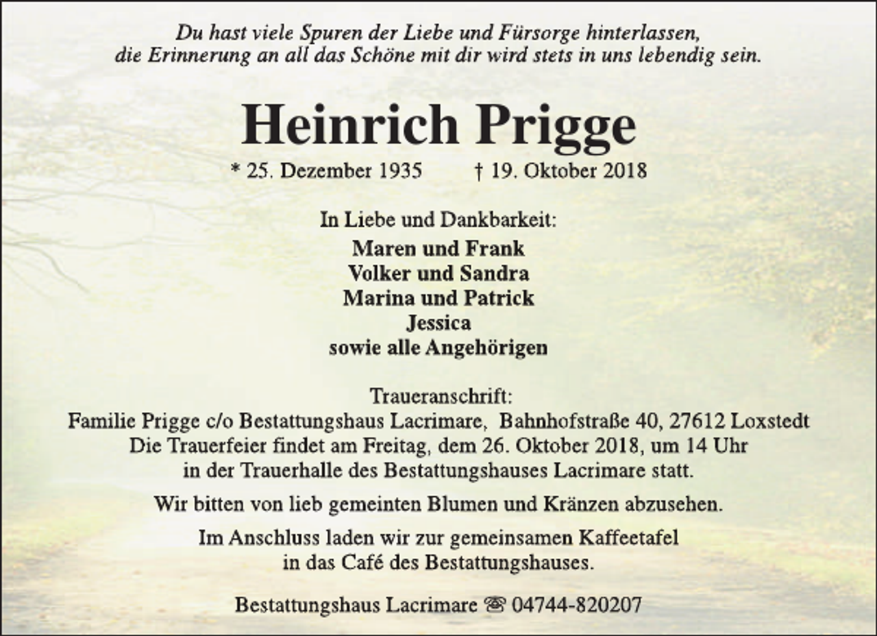 <p>Du hast viele Spuren der Liebe und Fürsorge hinterlassen,<br />die Erinnerung an all das Schöne mit dir wird stets in uns lebendig sein.</p><p>Heinrich Prigge</p><p>* 25. Dezember 1935</p><p>† 19. Oktober 2018</p><p>In Liebe und Dankbarkeit:<br />Maren und Frank<br />Volker und Sandra<br />Marina und Patrick<br />Jessica<br />sowie alle Angehörigen<br />Traueranschrift:<br />Familie Prigge c/o Bestattungshaus Lacrimare, Bahnhofstraße 40, 27612 Loxstedt<br />Die Trauerfeier findet am Freitag, dem 26. Oktober 2018, um 14 Uhr<br />in der Trauerhalle des Bestattungshauses Lacrimare statt.<br />Wir bitten von lieb gemeinten Blumen und Kränzen abzusehen.<br />Im Anschluss laden wir zur gemeinsamen Kaffeetafel<br />in das Café des Bestattungshauses.<br />Bestattungshaus Lacrimare s 04744-820207</p>
