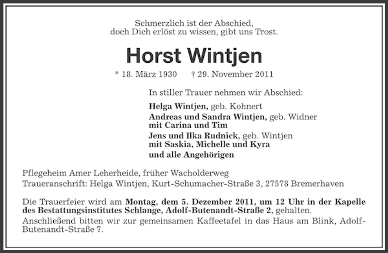 <p>Schmerzlich ist der Abschied,<br />doch Dich erlöst zu wissen, gibt uns Trost.</p><p>Horst Wintjen<br />* 18. März 1930</p><p>† 29. November 2011</p><p>In stiller Trauer nehmen wir Abschied:<br />Helga Wintjen, geb. Kohnert<br />Andreas und Sandra Wintjen, geb. Widner<br />mit Carina und Tim<br />Jens und Ilka Rudnick, geb. Wintjen<br />mit Saskia, Michelle und Kyra<br />und alle Angehörigen<br />Pflegeheim Amer Leherheide, früher Wacholderweg<br />Traueranschrift: Helga Wintjen, Kurt-Schumacher-Straße 3, 27578 Bremerhaven<br />Die Trauerfeier wird am Montag, dem 5. Dezember 2011, um 12 Uhr in der Kapelle<br />des Bestattungsinstitutes Schlange, Adolf-Butenandt-Straße 2, gehalten.<br />Anschließend bitten wir zur gemeinsamen Kaffeetafel in das Haus am Blink, AdolfButenandt-Straße 7.</p>
