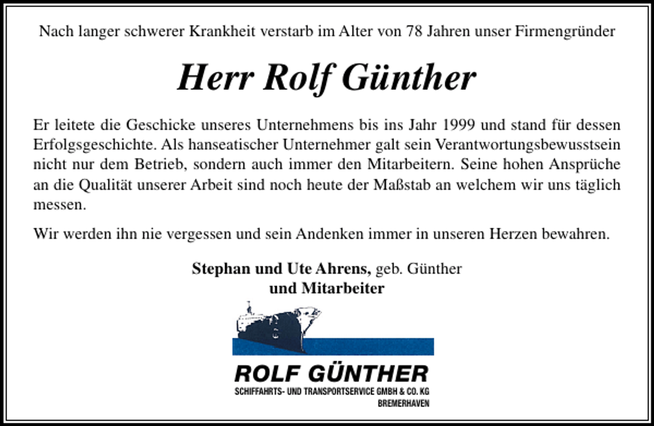 <p>Nach langer schwerer Krankheit verstarb im Alter von 78 Jahren unser Firmengründer</p><p>Herr Rolf Günther<br />Er leitete die Geschicke unseres Unternehmens bis ins Jahr 1999 und stand für dessen<br />Erfolgsgeschichte. Als hanseatischer Unternehmer galt sein Verantwortungsbewusstsein<br />nicht nur dem Betrieb, sondern auch immer den Mitarbeitern. Seine hohen Ansprüche<br />an die Qualität unserer Arbeit sind noch heute der Maßstab an welchem wir uns täglich<br />messen.<br />Wir werden ihn nie vergessen und sein Andenken immer in unseren Herzen bewahren.<br />Stephan und Ute Ahrens, geb. Günther<br />und Mitarbeiter</p><p>ROLF GÜNTHER</p><p>SCHIFFAHRTS- UND TRANSPORTSERVICE GMBH &amp; CO. KG<br />BREMERHAVEN</p>