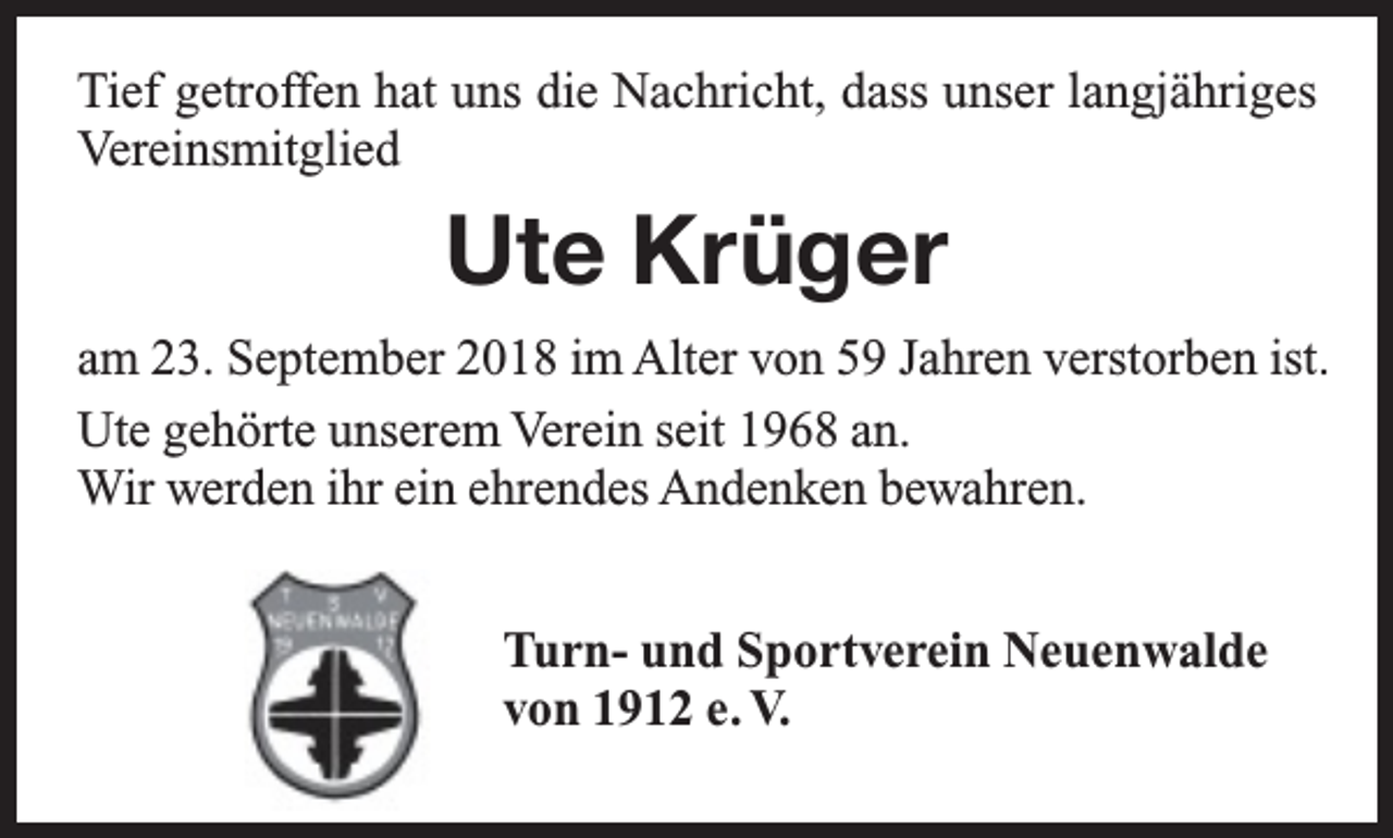 <p>Tief getroffen hat uns die Nachricht, dass unser langjähriges<br />Vereinsmitglied</p><p>Ute Krüger<br />am 23. September 2018 im Alter von 59 Jahren verstorben ist.<br />Ute gehörte unserem Verein seit 1968 an.<br />Wir werden ihr ein ehrendes Andenken bewahren.<br />Turn- und Sportverein Neuenwalde<br />von 1912 e. V.</p>