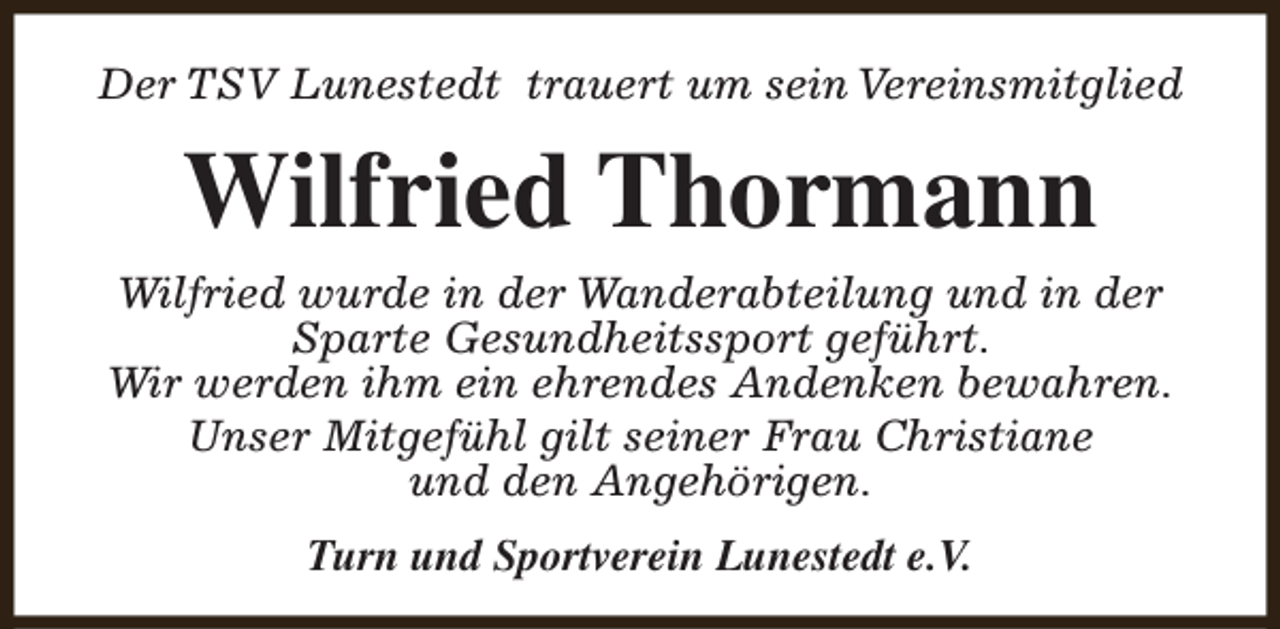 <p>Der TSV Lunestedt trauert um sein Vereinsmitglied</p><p>Wilfried Thormann<br />Wilfried wurde in der Wanderabteilung und in der<br />Sparte Gesundheitssport geführt.<br />Wir werden ihm ein ehrendes Andenken bewahren.<br />Unser Mitgefühl gilt seiner Frau Christiane<br />und den Angehörigen.<br />Turn und Sportverein Lunestedt e.V.</p>