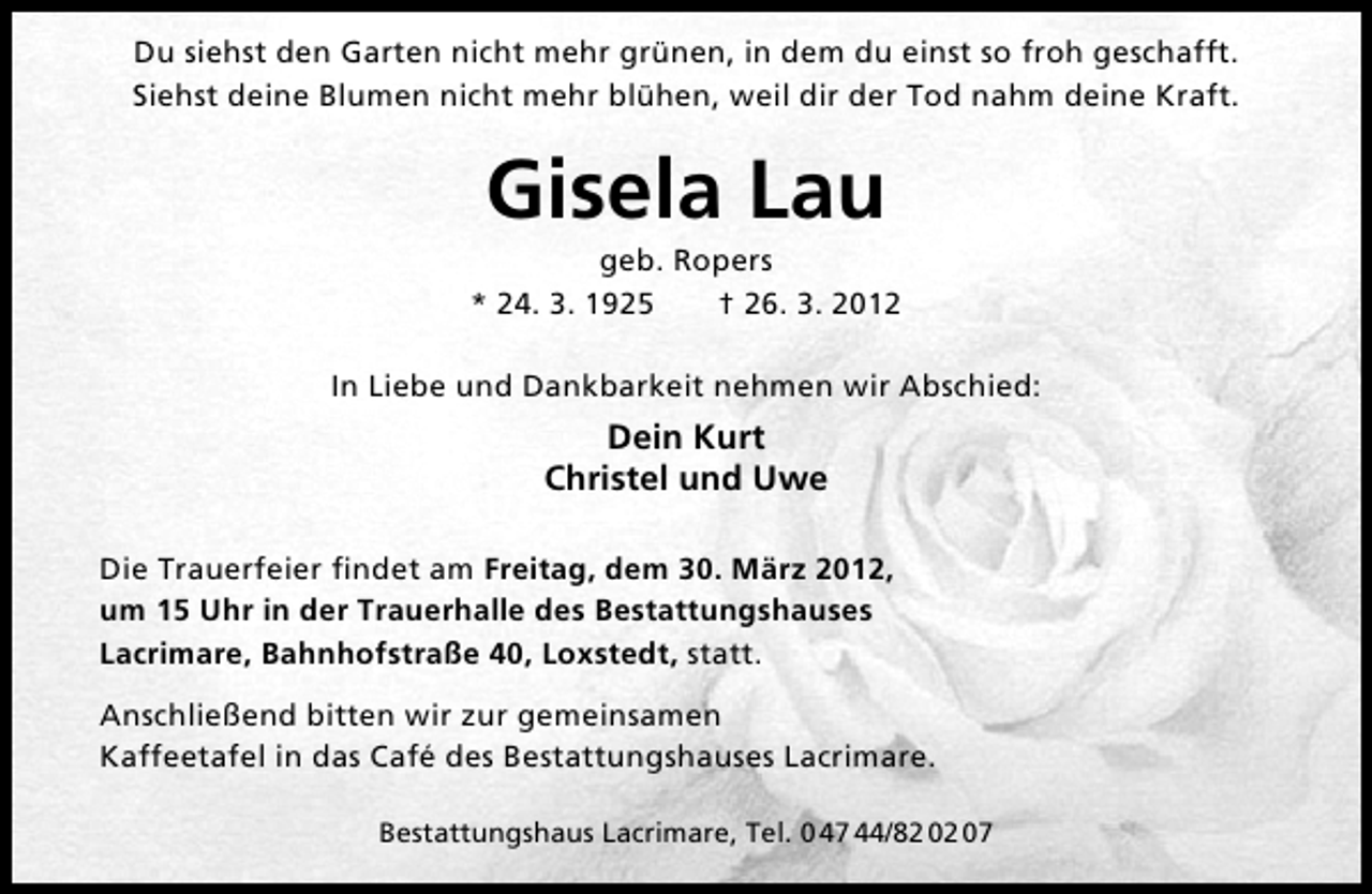 <p>Du siehst den Garten nicht mehr grünen, in dem du einst so froh geschafft.<br />Siehst deine Blumen nicht mehr blühen, weil dir der Tod nahm deine Kraft.</p><p>Gisela Lau</p><p>geb. Ropers<br />* 24. 3. 1925<br />† 26. 3. 2012<br />In Liebe und Dankbarkeit nehmen wir Abschied:</p><p>Dein Kurt<br />Christel und Uwe<br />Die Trauerfeier ﬁndet am Freitag, dem 30. März 2012,<br />um 15 Uhr in der Trauerhalle des Bestattungshauses<br />Lacrimare, Bahnhofstraße 40, Loxstedt, statt.<br />Anschließend bitten wir zur gemeinsamen<br />Kaffeetafel in das Café des Bestattungshauses Lacrimare.<br />Bestattungshaus Lacrimare, Tel. 0 47 44/82 02 07</p>