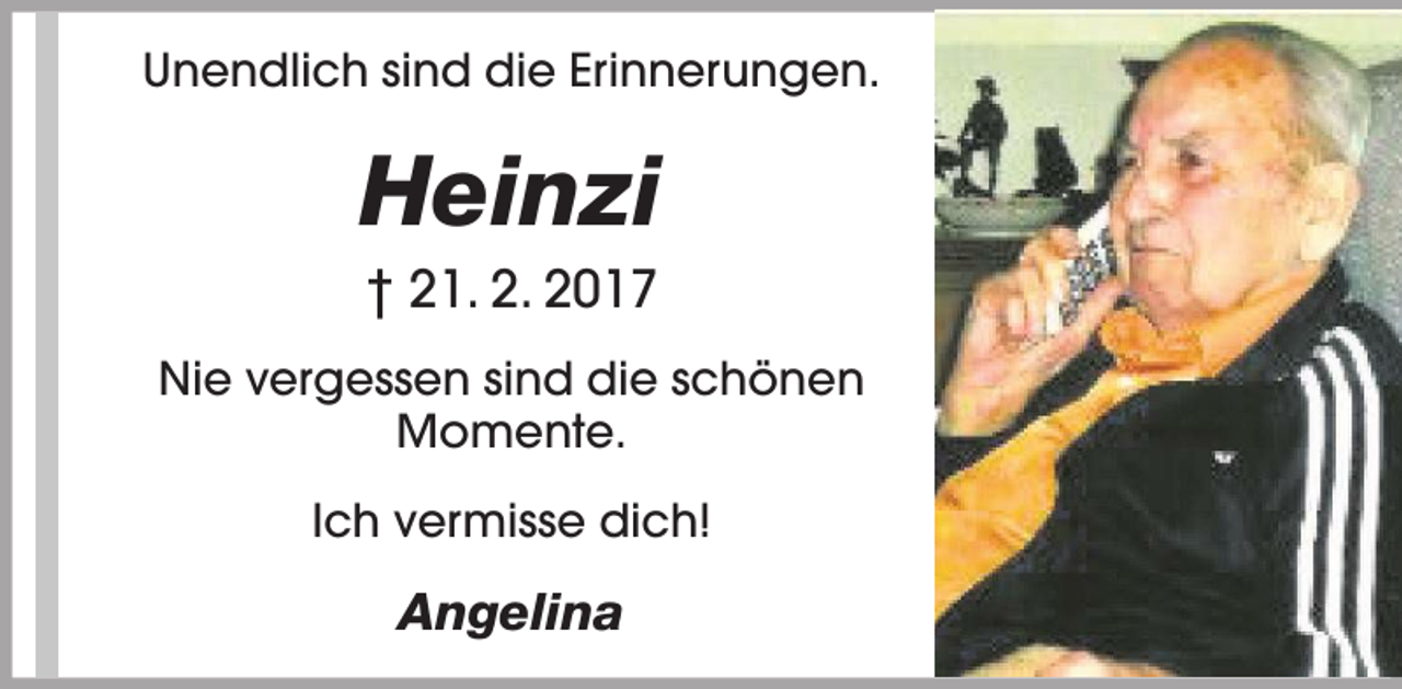 <p>Unendlich sind die Erinnerungen.</p><p>Heinzi<br />† 21. 2. 2017<br />Nie vergessen sind die schönen<br />Momente.<br />Ich vermisse dich!</p><p>Angelina</p>