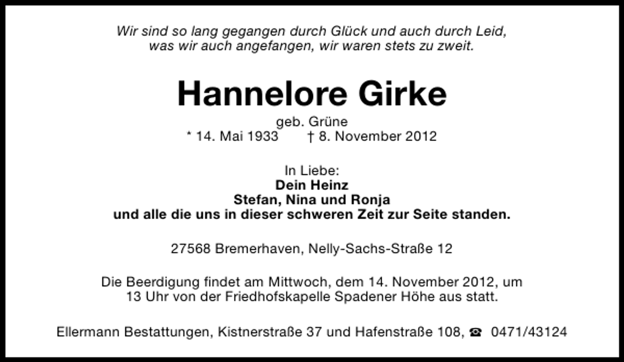 <p>Wir sind so lang gegangen durch Glück und auch durch Leid,<br />was wir auch angefangen, wir waren stets zu zweit.</p><p>Hannelore Girke<br />geb. Grüne<br />* 14. Mai 1933<br />† 8. November 2012</p><p>In Liebe:<br />Dein Heinz<br />Stefan, Nina und Ronja<br />und alle die uns in dieser schweren Zeit zur Seite standen.<br />27568 Bremerhaven, Nelly-Sachs-Straße 12<br />Die Beerdigung findet am Mittwoch, dem 14. November 2012, um<br />13 Uhr von der Friedhofskapelle Spadener Höhe aus statt.<br />Ellermann Bestattungen, Kistnerstraße 37 und Hafenstraße 108, S 0471/43124</p>