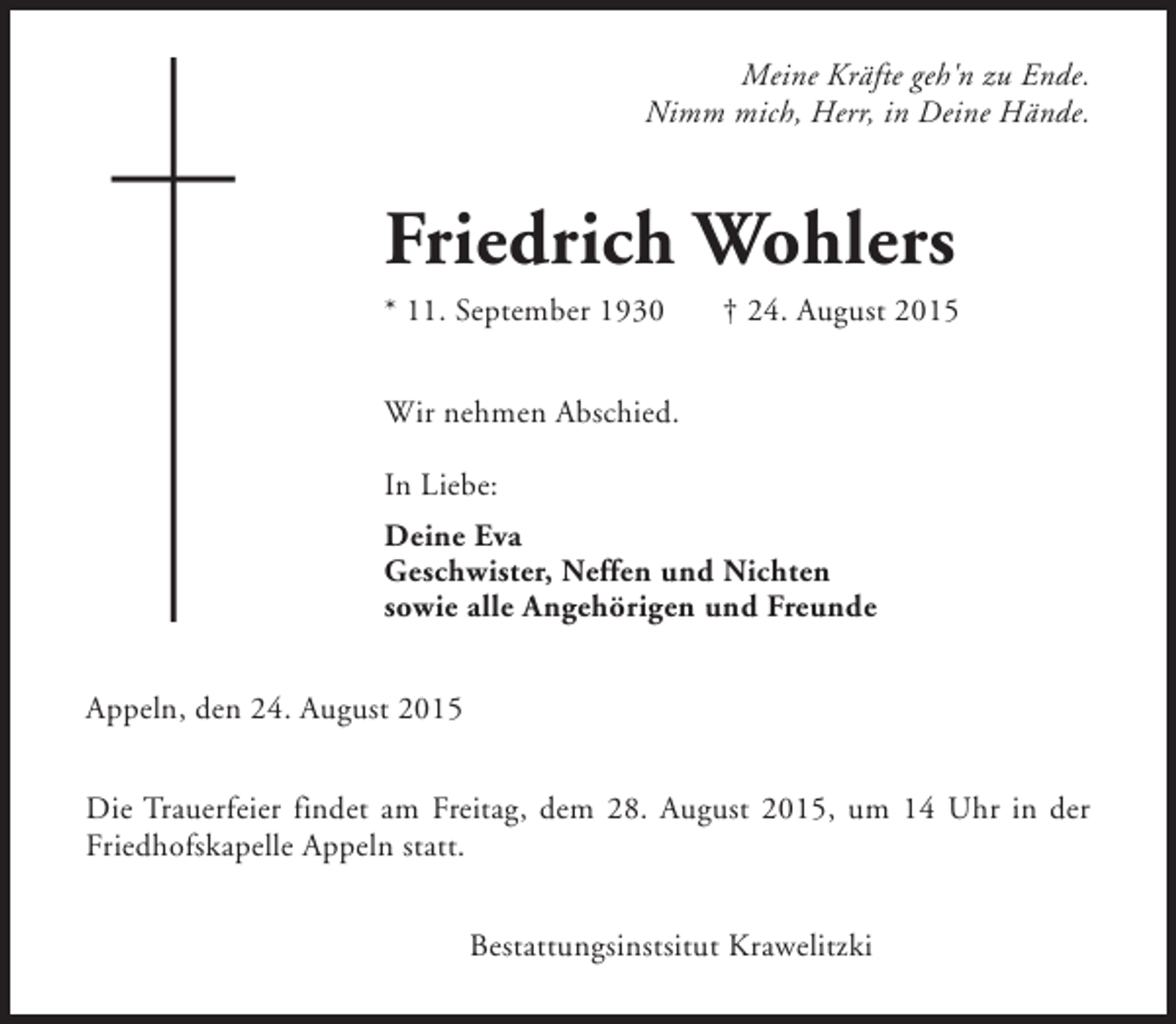 <p>Meine Kräfte geh'n zu Ende.<br />Nimm mich, Herr, in Deine Hände.</p><p>Friedrich Wohlers</p><p>* 11. September 1930</p><p>† 24. August 2015</p><p>Wir nehmen Abschied.<br />In Liebe:<br />Deine Eva<br />Geschwister, Neffen und Nichten<br />sowie alle Angehörigen und Freunde<br />Appeln, den 24. August 2015<br />Die Trauerfeier findet am Freitag, dem 28. August 2015, um 14 Uhr in der<br />Friedhofskapelle Appeln statt.<br />Bestattungsinstsitut Krawelitzki</p>