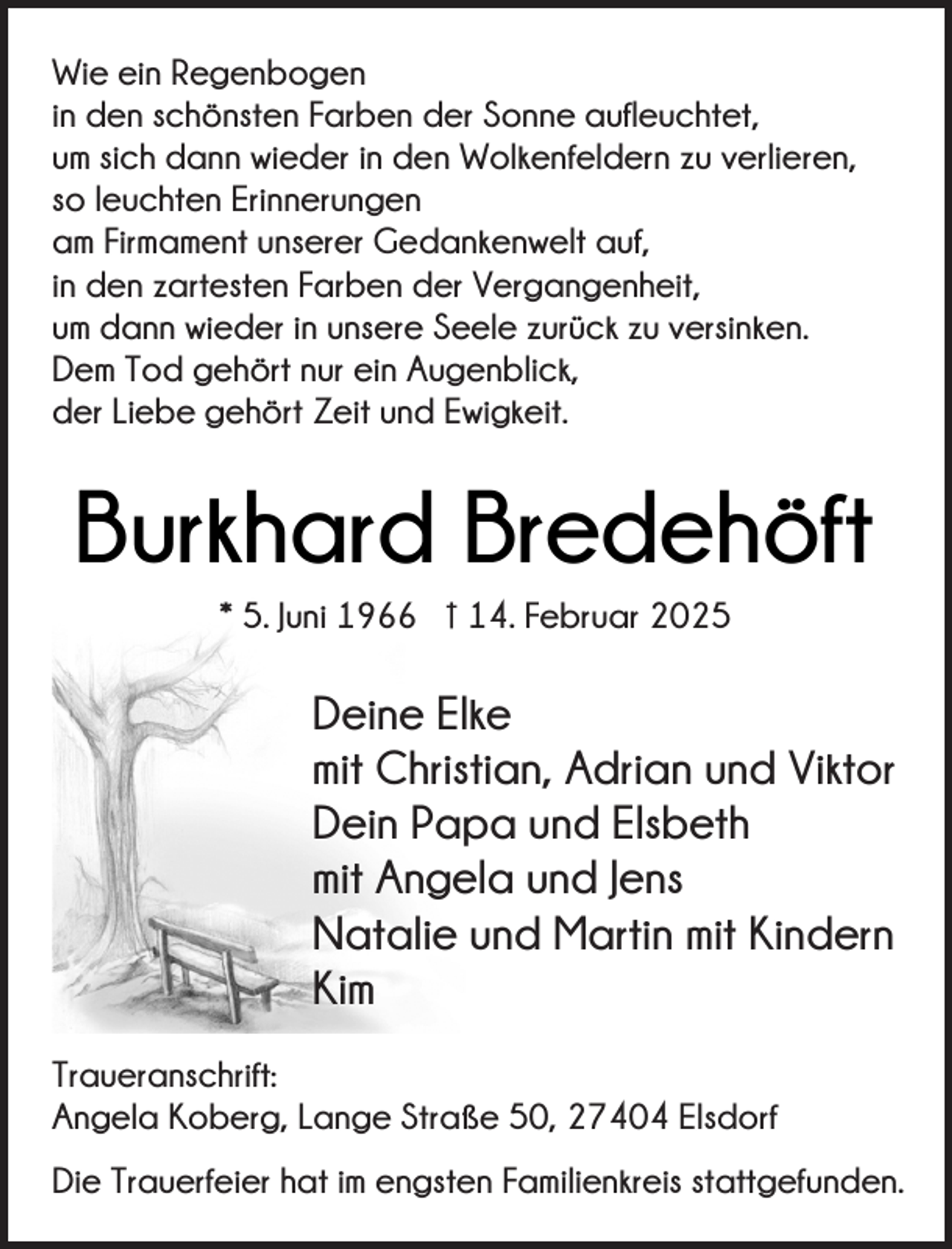 <p>Wie ein Regenbogen<br />in den schönsten Farben der Sonne aufleuchtet,<br />um sich dann wieder in den Wolkenfeldern zu verlieren,<br />so leuchten Erinnerungen<br />am Firmament unserer Gedankenwelt auf,<br />in den zartesten Farben der Vergangenheit,<br />um dann wieder in unsere Seele zurück zu versinken.<br />Dem Tod gehört nur ein Augenblick,<br />der Liebe gehört Zeit und Ewigkeit.</p><p>Burkhard Bredehöft<br />* 5. Juni 1966 † 14. Februar 2025</p><p>Deine Elke<br />mit Christian, Adrian und Viktor<br />Dein Papa und Elsbeth<br />mit Angela und Jens<br />Natalie und Martin mit Kindern<br />Kim<br />Traueranschrift:<br />Angela Koberg, Lange Straße 50, 27404 Elsdorf<br />Die Trauerfeier hat im engsten Familienkreis stattgefunden.</p>