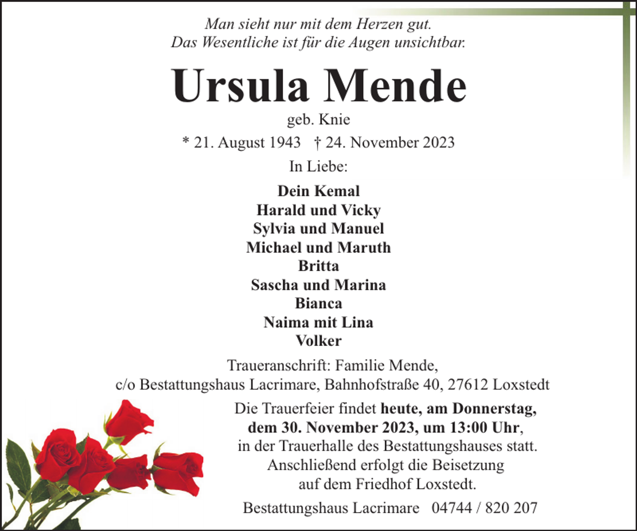 <p>Man sieht nur mit dem Herzen gut.<br />Das Wesentliche ist für die Augen unsichtbar.</p><p>Ursula Mende<br />geb. Knie<br />* 21. August 1943 † 24. November 2023<br />In Liebe:<br />Dein Kemal<br />Harald und Vicky<br />Sylvia und Manuel<br />Michael und Maruth<br />Britta<br />Sascha und Marina<br />Bianca<br />Naima mit Lina<br />Volker<br />Traueranschrift: Familie Mende,<br />c/o Bestattungshaus Lacrimare, Bahnhofstraße 40, 27612 Loxstedt<br />Die Trauerfeier findet heute, am Donnerstag,<br />dem 30. November 2023, um 13:00 Uhr,<br />in der Trauerhalle des Bestattungshauses statt.<br />Anschließend erfolgt die Beisetzung<br />auf dem Friedhof Loxstedt.<br />Bestattungshaus Lacrimare 04744 / 87</p>