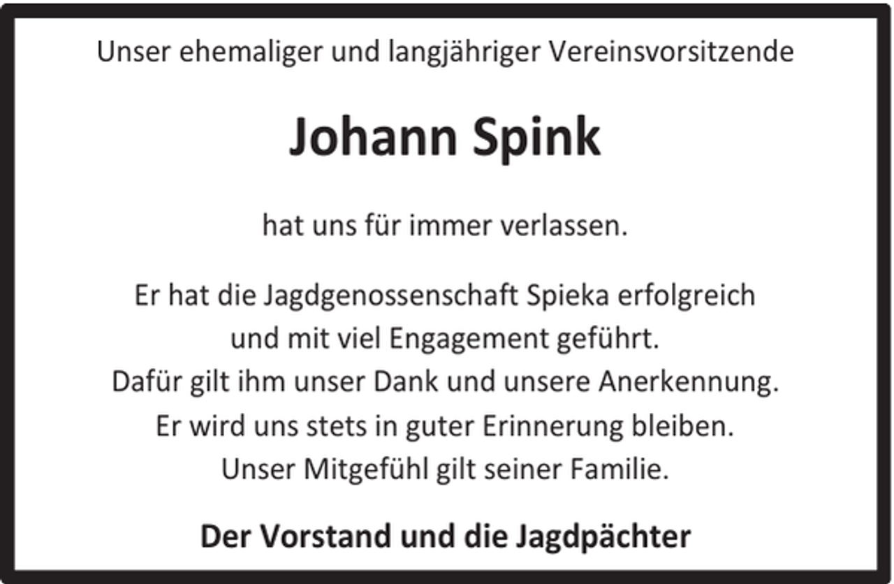 <p>Unser ehemaliger und langjähriger Vereinsvorsitzende</p><p>Johann Spink<br />hat uns für immer verlassen.<br />Er hat die Jagdgenossenschaft Spieka erfolgreich<br />und mit viel Engagement geführt.<br />Dafür gilt ihm unser Dank und unsere Anerkennung.<br />Er wird uns stets in guter Erinnerung bleiben.<br />Unser Mitgefühl gilt seiner Familie.</p><p>Der Vorstand und die Jagdpächter</p>