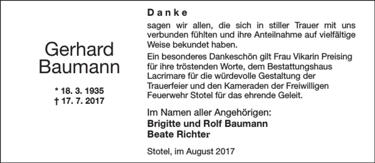 <p>Danke</p><p>Gerhard<br />Baumann<br />* 18. 3. 1935<br />† 17. 7. 2017</p><p>sagen wir allen, die sich in stiller Trauer mit uns<br />verbunden fühlten und ihre Anteilnahme auf vielfältige<br />Weise bekundet haben.<br />Ein besonderes Dankeschön gilt Frau Vikarin Preising<br />für ihre tröstenden Worte, dem Bestattungshaus<br />Lacrimare für die würdevolle Gestaltung der<br />Trauerfeier und den Kameraden der Freiwilligen<br />Feuerwehr Stotel für das ehrende Geleit.</p><p>Im Namen aller Angehörigen:<br />Brigitte und Rolf Baumann<br />Beate Richter<br />Stotel, im August 2017</p>