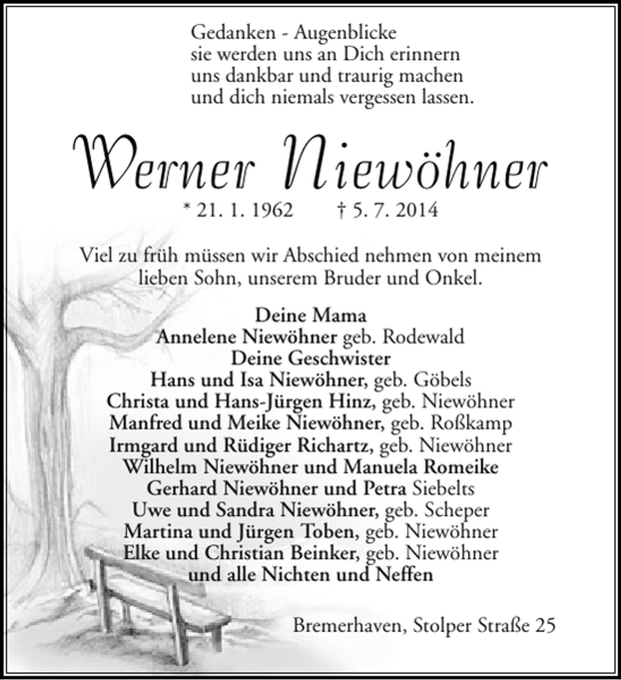 <p>Gedanken - Augenblicke<br />sie werden uns an Dich erinnern<br />uns dankbar und traurig machen<br />und dich niemals vergessen lassen.</p><p>Werner Niewöhner<br />* 21. 1. 1962</p><p>† 5. 7. 2014</p><p>Viel zu früh müssen wir Abschied nehmen von meinem<br />lieben Sohn, unserem Bruder und Onkel.<br />Deine Mama<br />Annelene Niewöhner geb. Rodewald<br />Deine Geschwister<br />Hans und Isa Niewöhner, geb. Göbels<br />Christa und Hans-Jürgen Hinz, geb. Niewöhner<br />Manfred und Meike Niewöhner, geb. Roßkamp<br />Irmgard und Rüdiger Richartz, geb. Niewöhner<br />Wilhelm Niewöhner und Manuela Romeike<br />Gerhard Niewöhner und Petra Siebelts<br />Uwe und Sandra Niewöhner, geb. Scheper<br />Martina und Jürgen Toben, geb. Niewöhner<br />Elke und Christian Beinker, geb. Niewöhner<br />und alle Nichten und Neffen<br />Bremerhaven, Stolper Straße 25</p>