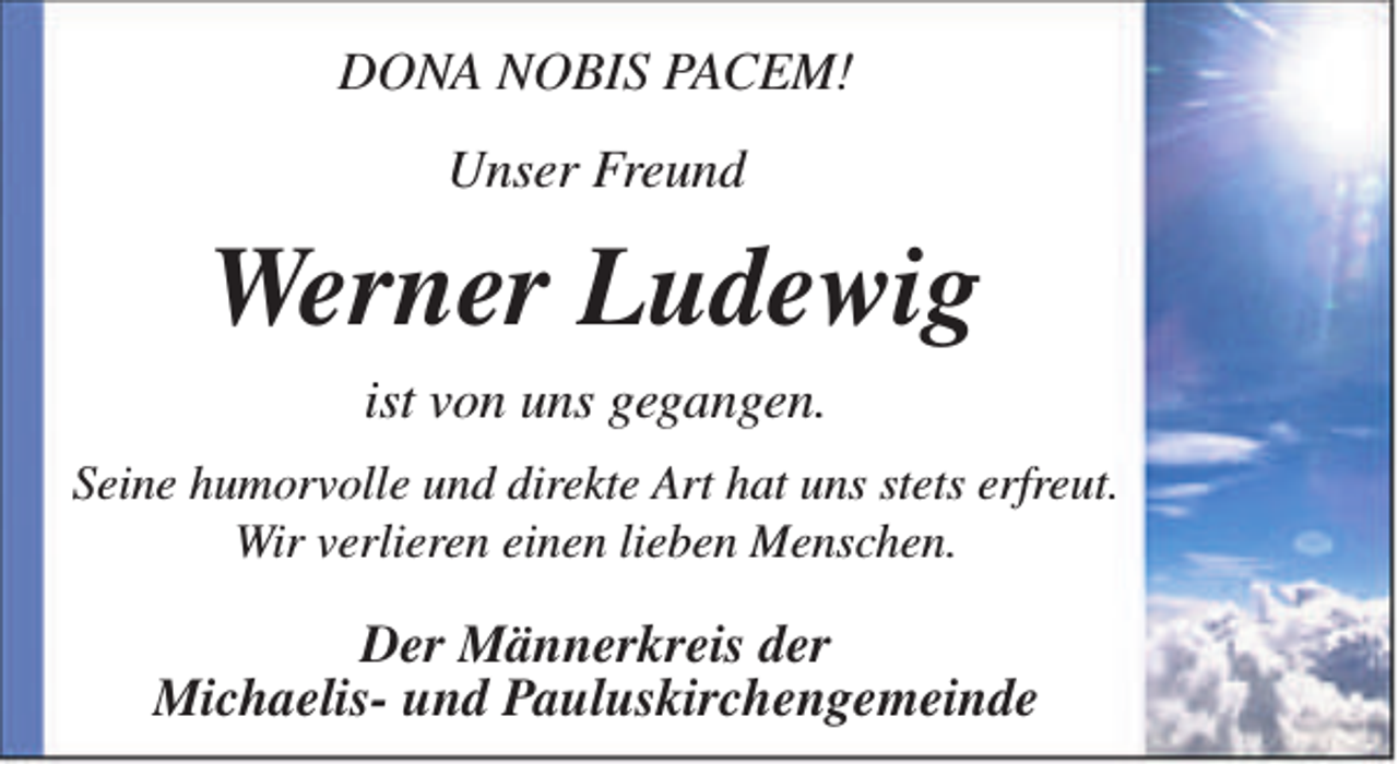 <p>DONA NOBIS PACEM!<br />Unser Freund</p><p>Werner Ludewig<br />ist von uns gegangen.<br />Seine humorvolle und direkte Art hat uns stets erfreut.<br />Wir verlieren einen lieben Menschen.</p><p>Der Männerkreis der<br />Michaelis- und Pauluskirchengemeinde</p>