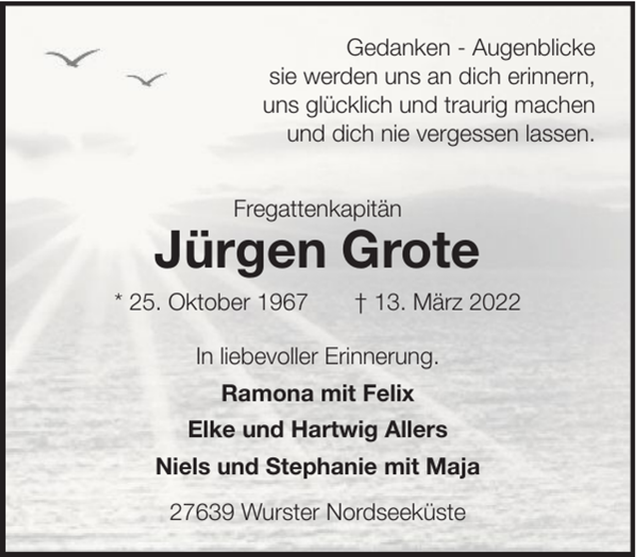<p>Gedanken - Augenblicke<br />sie werden uns an dich erinnern,<br />uns glücklich und traurig machen<br />und dich nie vergessen lassen.<br />Fregattenkapitän</p><p>Jürgen Grote<br />* 25. Oktober 1967</p><p>† 13. März 2022</p><p>In liebevoller Erinnerung.<br />Ramona mit Felix<br />Elke und Hartwig Allers<br />Niels und Stephanie mit Maja<br />27639 Wurster Nordseeküste</p>