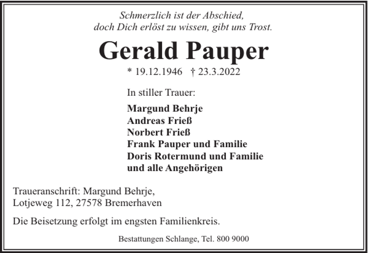 <p>Schmerzlich ist der Abschied,<br />doch Dich erlöst zu wissen, gibt uns Trost.</p><p>Gerald Pauper<br />* 19.12.1946 † 23.3.2022<br />In stiller Trauer:<br />Margund Behrje<br />Andreas Frieß<br />Norbert Frieß<br />Frank Pauper und Familie<br />Doris Rotermund und Familie<br />und alle Angehörigen</p><p>Traueranschrift: Margund Behrje,<br />Lotjeweg 112, 27578 Bremerhaven<br />Die Beisetzung erfolgt im engsten Familienkreis.<br />Bestattungen Schlange, Tel. 800 9000</p>