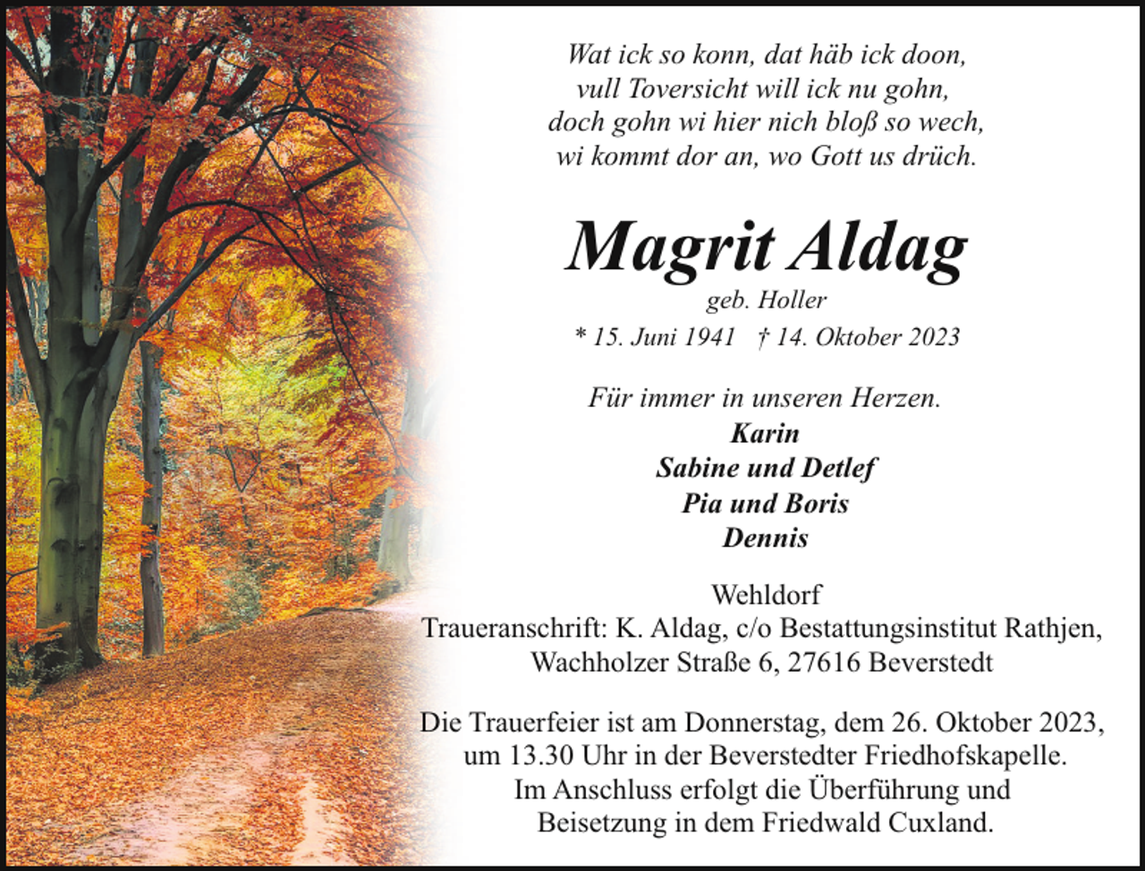 <p>Wat ick so konn, dat häb ick doon,<br />vull Toversicht will ick nu gohn,<br />doch gohn wi hier nich bloß so wech,<br />wi kommt dor an, wo Gott us drüch.</p><p>Magrit Aldag<br />geb. Holler<br />* 15. Juni 1941 † 14. Oktober 2023</p><p>Für immer in unseren Herzen.<br />Karin<br />Sabine und Detlef<br />Pia und Boris<br />Dennis<br />Wehldorf<br />Traueranschrift: K. Aldag, c/o Bestattungsinstitut Rathjen,<br />Wachholzer Straße 6, 27616 Beverstedt<br />Die Trauerfeier ist am Donnerstag, dem 26. Oktober 2023,<br />um 13.30 Uhr in der Beverstedter Friedhofskapelle.<br />Im Anschluss erfolgt die Überführung und<br />Beisetzung in dem Friedwald Cuxland.</p>