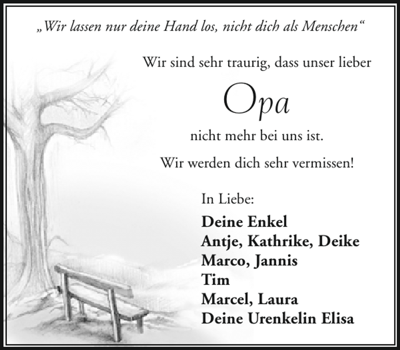 <p>„Wir lassen nur deine Hand los, nicht dich als Menschen“<br />Wir sind sehr traurig, dass unser lieber</p><p>Opa</p><p>nicht mehr bei uns ist.<br />Wir werden dich sehr vermissen!<br />In Liebe:</p><p>Deine Enkel<br />Antje, Kathrike, Deike<br />Marco, Jannis<br />Tim<br />Marcel, Laura<br />Deine Urenkelin Elisa</p>