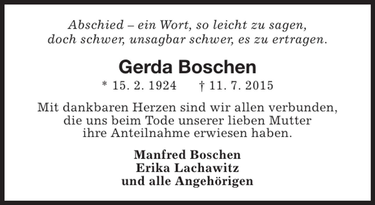 <p>Abschied – ein Wort, so leicht zu sagen,<br />doch schwer, unsagbar schwer, es zu ertragen.</p><p>Gerda Boschen</p><p>* 15. 2. 1924</p><p>† 11. 7. 2015</p><p>Mit dankbaren Herzen sind wir allen verbunden,<br />die uns beim Tode unserer lieben Mutter<br />ihre Anteilnahme erwiesen haben.<br />Manfred Boschen<br />Erika Lachawitz<br />und alle Angehörigen</p>