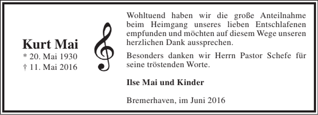 <p>Kurt Mai<br />* 20. Mai 1930<br />† 11. Mai 2016</p><p>Wohltuend haben wir die große Anteilnahme<br />beim Heimgang unseres lieben Entschlafenen<br />empfunden und möchten auf diesem Wege unseren<br />herzlichen Dank aussprechen.<br />Besonders danken wir Herrn Pastor Schefe für<br />seine tröstenden Worte.<br />Ilse Mai und Kinder<br />Bremerhaven, im Juni 2016</p>