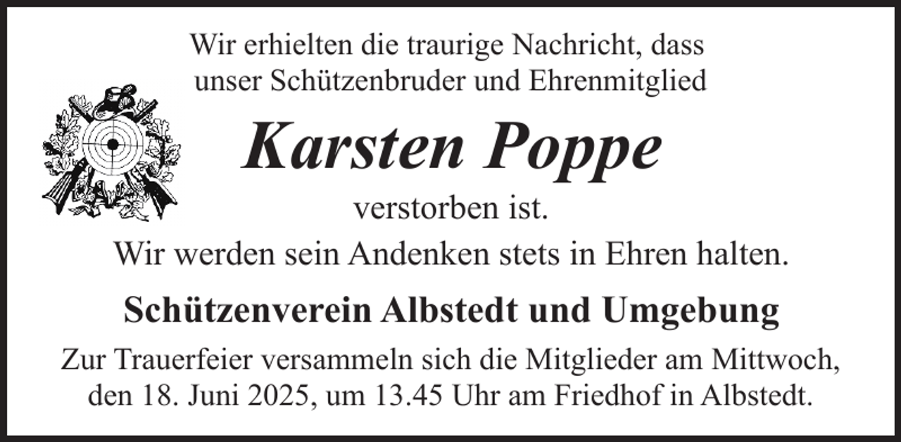 <p>Wir erhielten die traurige Nachricht, dass<br />unser Schützenbruder und Ehrenmitglied</p><p>Karsten Poppe</p><p>verstorben ist.<br />Wir werden sein Andenken stets in Ehren halten.</p><p>Schützenverein Albstedt und Umgebung<br />Zur Trauerfeier versammeln sich die Mitglieder am Mittwoch,<br />den 18. Juni 2025, um 13.45 Uhr am Friedhof in Albstedt.</p>
