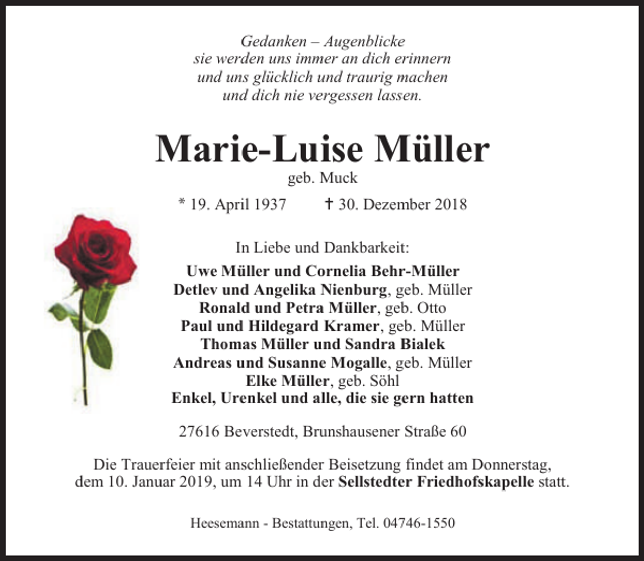<p>Gedanken – Augenblicke<br />sie werden uns immer an dich erinnern<br />und uns glücklich und traurig machen<br />und dich nie vergessen lassen.</p>
<p>Marie-Luise Müller<br />geb. Muck</p>
<p>* 19. April 1937</p>
<p> 30. Dezember 2018</p>
<p>In Liebe und Dankbarkeit:<br />Uwe Müller und Cornelia Behr-Müller<br />Detlev und Angelika Nienburg, geb. Müller<br />Ronald und Petra Müller, geb. Otto<br />Paul und Hildegard Kramer, geb. Müller<br />Thomas Müller und Sandra Bialek<br />Andreas und Susanne Mogalle, geb. Müller<br />Elke Müller, geb. Söhl<br />Enkel, Urenkel und alle, die sie gern hatten<br />27616 Beverstedt, Brunshausener Straße 60<br />Die Trauerfeier mit anschließender Beisetzung findet am Donnerstag,<br />dem 10. Januar 2019, um 14 Uhr in der Sellstedter Friedhofskapelle statt.<br />Heesemann - Bestattungen, Tel. 04746-1550</p>