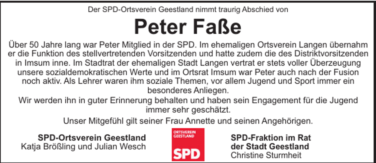 <p>Der SPD-Ortsverein Geestland nimmt traurig Abschied von</p><p>Peter Faße<br />Über 50 Jahre lang war Peter Mitglied in der SPD. Im ehemaligen Ortsverein Langen übernahm<br />er die Funktion des stellvertretenden Vorsitzenden und hatte zudem die des Distriktvorsitzenden<br />in Imsum inne. Im Stadtrat der ehemaligen Stadt Langen vertrat er stets voller Überzeugung<br />unsere sozialdemokratischen Werte und im Ortsrat Imsum war Peter auch nach der Fusion<br />noch aktiv. Als Lehrer waren ihm soziale Themen, vor allem Jugend und Sport immer ein<br />besonderes Anliegen.<br />Wir werden ihn in guter Erinnerung behalten und haben sein Engagement für die Jugend<br />immer sehr geschätzt.<br />Unser Mitgefühl gilt seiner Frau Annette und seinen Angehörigen.<br />SPD-Ortsverein Geestland<br />Katja Brößling und Julian Wesch</p><p>SPD-Fraktion im Rat<br />der Stadt Geestland<br />Christine Sturmheit</p>