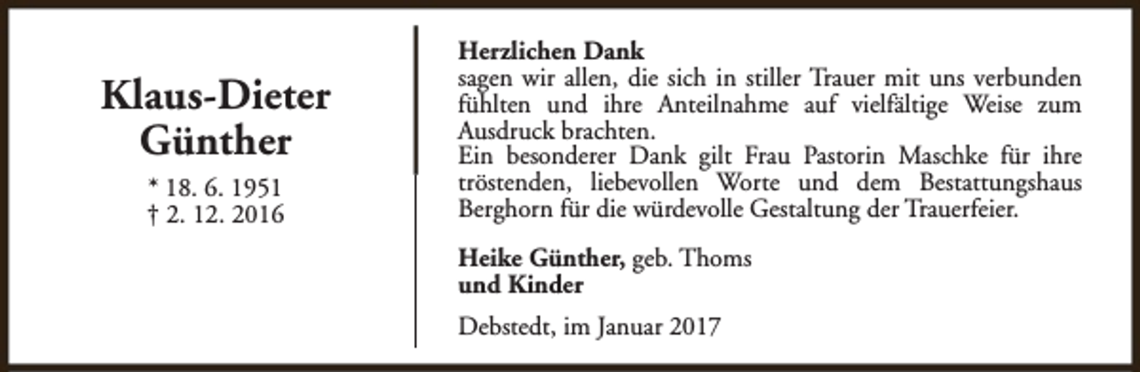 <p>Klaus-Dieter<br />Günther<br />* 18. 6. 1951<br />† 2. 12. 2016</p><p>Herzlichen Dank<br />sagen wir allen, die sich in stiller Trauer mit uns verbunden<br />fühlten und ihre Anteilnahme auf vielfältige Weise zum<br />Ausdruck brachten.<br />Ein besonderer Dank gilt Frau Pastorin Maschke für ihre<br />tröstenden, liebevollen Worte und dem Bestattungshaus<br />Berghorn für die würdevolle Gestaltung der Trauerfeier.<br />Heike Günther, geb. Thoms<br />und Kinder<br />Debstedt, im Januar 2017</p>