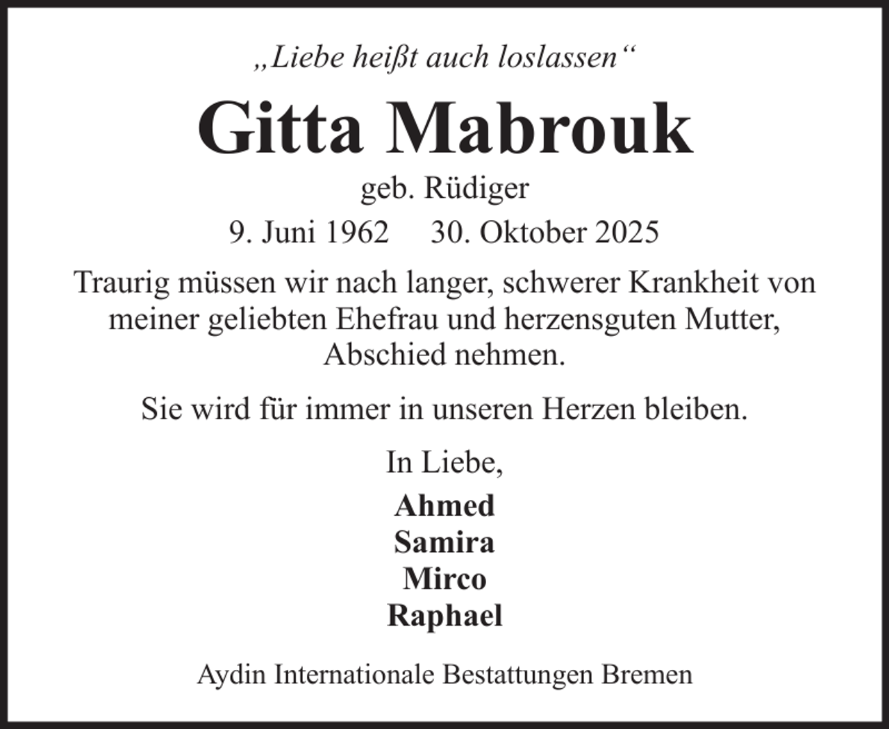 <p>„Liebe heißt auch loslassen“</p><p>Gitta Mabrouk<br />geb. Rüdiger<br />9. Juni 1962 30. Oktober 2025<br />Traurig müssen wir nach langer, schwerer Krankheit von<br />meiner geliebten Ehefrau und herzensguten Mutter,<br />Abschied nehmen.<br />Sie wird für immer in unseren Herzen bleiben.<br />In Liebe,<br />Ahmed<br />Samira<br />Mirco<br />Raphael<br />Aydin Internationale Bestattungen Bremen</p>