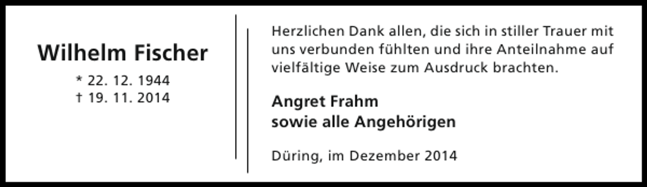<p>Wilhelm Fischer<br />* 22. 12. 1944<br />† 19. 11. 2014</p><p>Herzlichen Dank allen, die sich in stiller Trauer mit<br />uns verbunden fühlten und ihre Anteilnahme auf<br />vielfältige Weise zum Ausdruck brachten.</p><p>Angret Frahm<br />sowie alle Angehörigen<br />Düring, im Dezember 2014</p>
