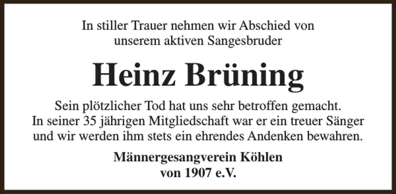 <p>In stiller Trauer nehmen wir Abschied von<br />unserem aktiven Sangesbruder</p><p>Heinz Brüning</p><p>Sein plötzlicher Tod hat uns sehr betroffen gemacht.<br />In seiner 35 jährigen Mitgliedschaft war er ein treuer Sänger<br />und wir werden ihm stets ein ehrendes Andenken bewahren.<br />Männergesangverein Köhlen<br />von 1907 e.V.</p>