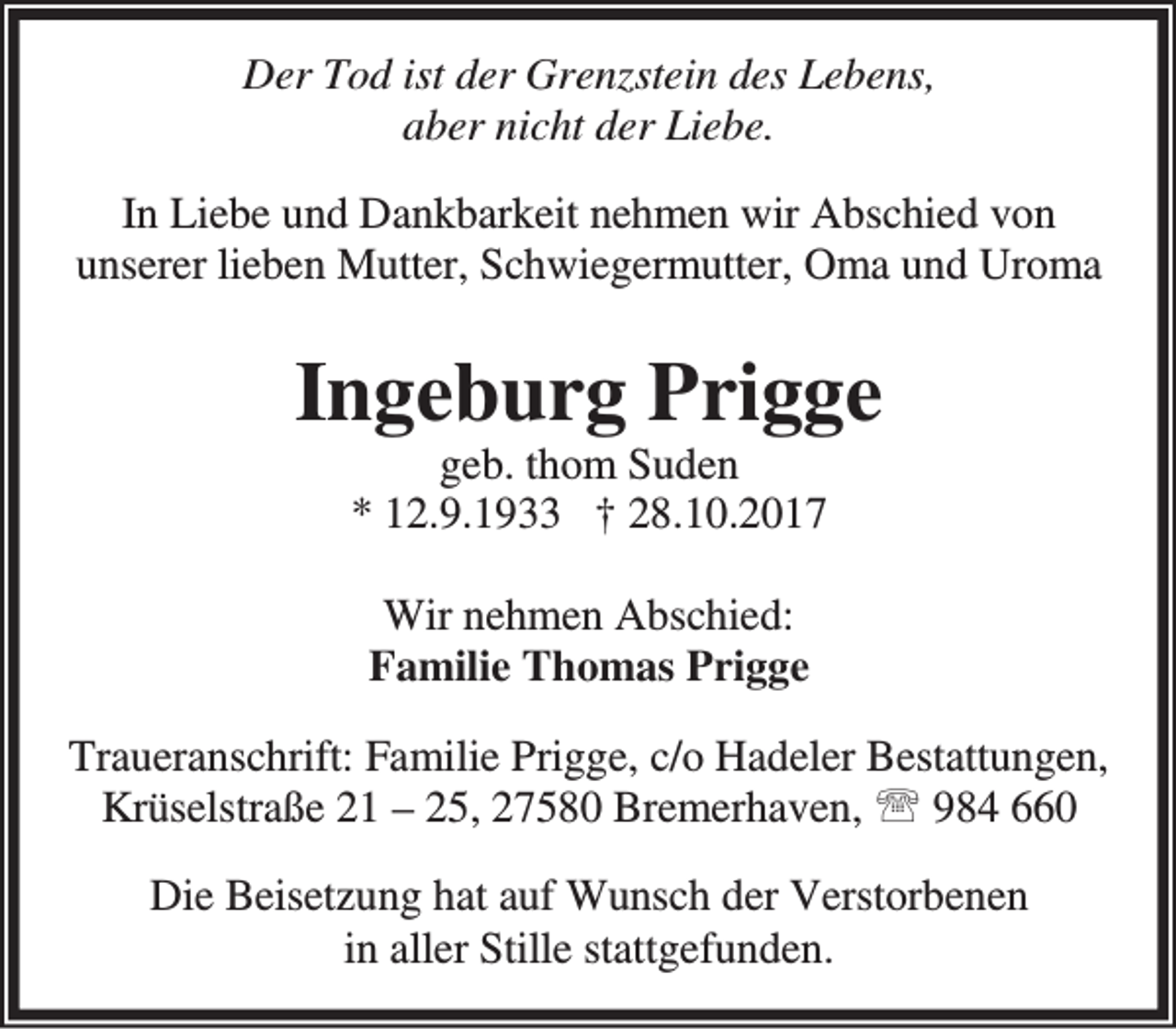 <p>Der Tod ist der Grenzstein des Lebens,<br />aber nicht der Liebe.<br />In Liebe und Dankbarkeit nehmen wir Abschied von<br />unserer lieben Mutter, Schwiegermutter, Oma und Uroma</p><p>Ingeburg Prigge<br />geb. thom Suden<br />* 12.9.1933 † 28.10.2017<br />Wir nehmen Abschied:<br />Familie Thomas Prigge<br />Traueranschrift: Familie Prigge, c/o Hadeler Bestattungen,<br />Krüselstraße 21 – 25, 27580 Bremerhaven, ℡ 984 660<br />Die Beisetzung hat auf Wunsch der Verstorbenen<br />in aller Stille stattgefunden.</p>