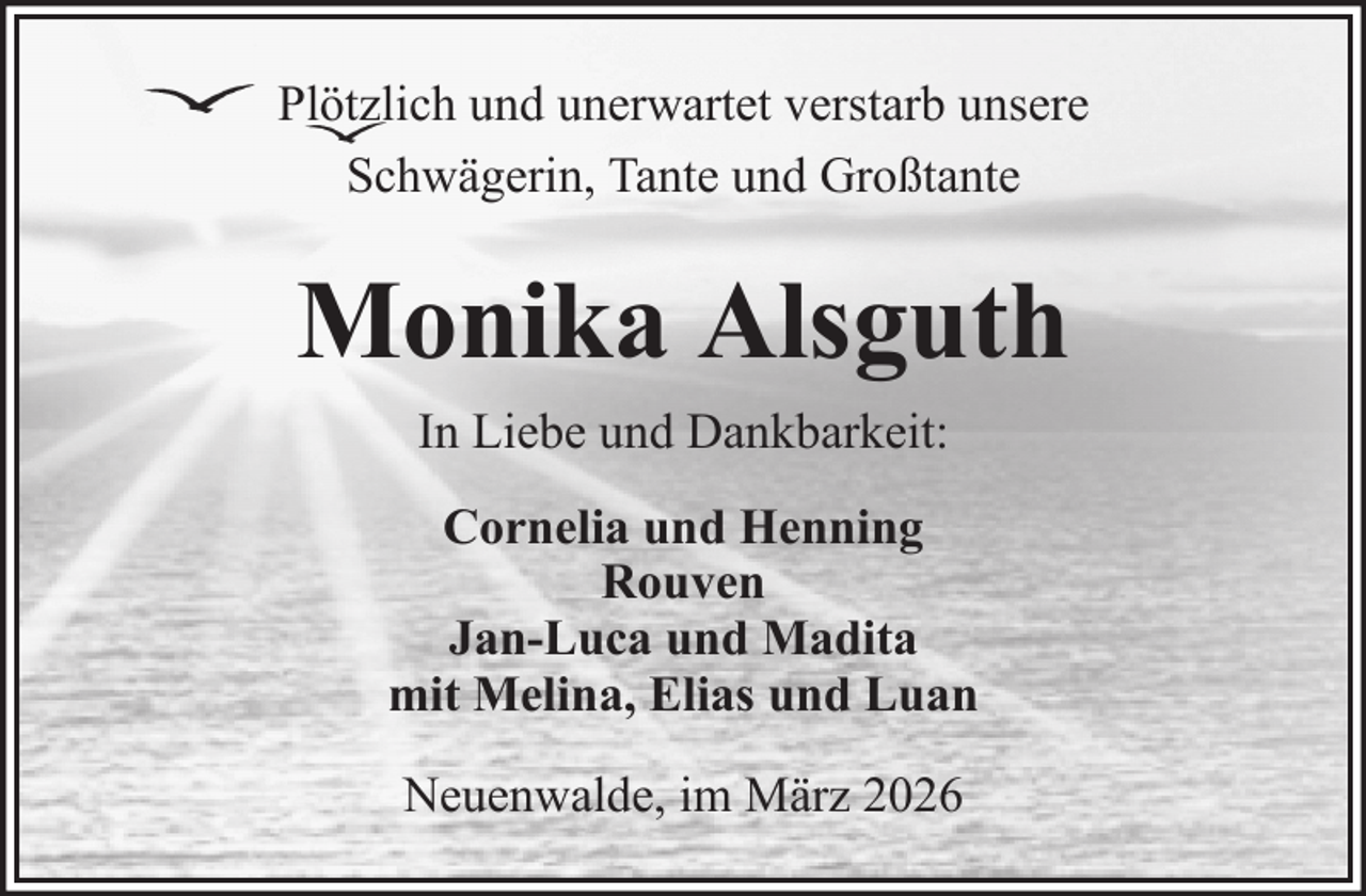 <p>Plötzlich und unerwartet verstarb unsere<br />Schwägerin, Tante und Großtante</p><p>Monika Alsguth<br />In Liebe und Dankbarkeit:<br />Cornelia und Henning<br />Rouven<br />Jan-Luca und Madita<br />mit Melina, Elias und Luan<br />Neuenwalde, im März 2026</p>