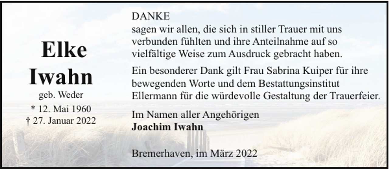 <p>Elke<br />Iwahn</p>
<p>geb. Weder<br />* 12. Mai 1960<br />† 27. Januar 2022</p>
<p>DANKE<br />sagen wir allen, die sich in stiller Trauer mit uns<br />verbunden fühlten und ihre Anteilnahme auf so<br />vielfältige Weise zum Ausdruck gebracht haben.<br />Ein besonderer Dank gilt Frau Sabrina Kuiper für ihre<br />bewegenden Worte und dem Bestattungsinstitut<br />Ellermann für die würdevolle Gestaltung der Trauerfeier.<br />Im Namen aller Angehörigen<br />Joachim Iwahn<br />Bremerhaven, im März 2022</p>