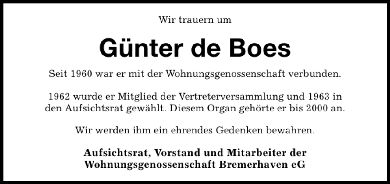 <p>Wir trauern um</p><p>Günter de Boes<br />Seit 1960 war er mit der Wohnungsgenossenschaft verbunden.<br />1962 wurde er Mitglied der Vertreterversammlung und 1963 in<br />den Aufsichtsrat gewählt. Diesem Organ gehörte er bis 2000 an.<br />Wir werden ihm ein ehrendes Gedenken bewahren.</p><p>Aufsichtsrat, Vorstand und Mitarbeiter der<br />Wohnungsgenossenschaft Bremerhaven eG</p>