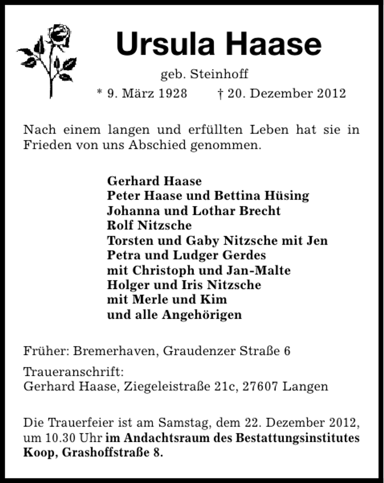 <p>Ursula Haase</p><p>geb. Steinhoff<br />* 9. März 1928<br />† 20. Dezember 2012<br />Nach einem langen und erfüllten Leben hat sie in<br />Frieden von uns Abschied genommen.<br />Gerhard Haase<br />Peter Haase und Bettina Hüsing<br />Johanna und Lothar Brecht<br />Rolf Nitzsche<br />Torsten und Gaby Nitzsche mit Jen<br />Petra und Ludger Gerdes<br />mit Christoph und Jan-Malte<br />Holger und Iris Nitzsche<br />mit Merle und Kim<br />und alle Angehörigen<br />Früher: Bremerhaven, Graudenzer Straße 6<br />Traueranschrift:<br />Gerhard Haase, Ziegeleistraße 21c, 27607 Langen<br />Die Trauerfeier ist am Samstag, dem 22. Dezember 2012,<br />um 10.30 Uhr im Andachtsraum des Bestattungsinstitutes<br />Koop, Grashoffstraße 8.</p>