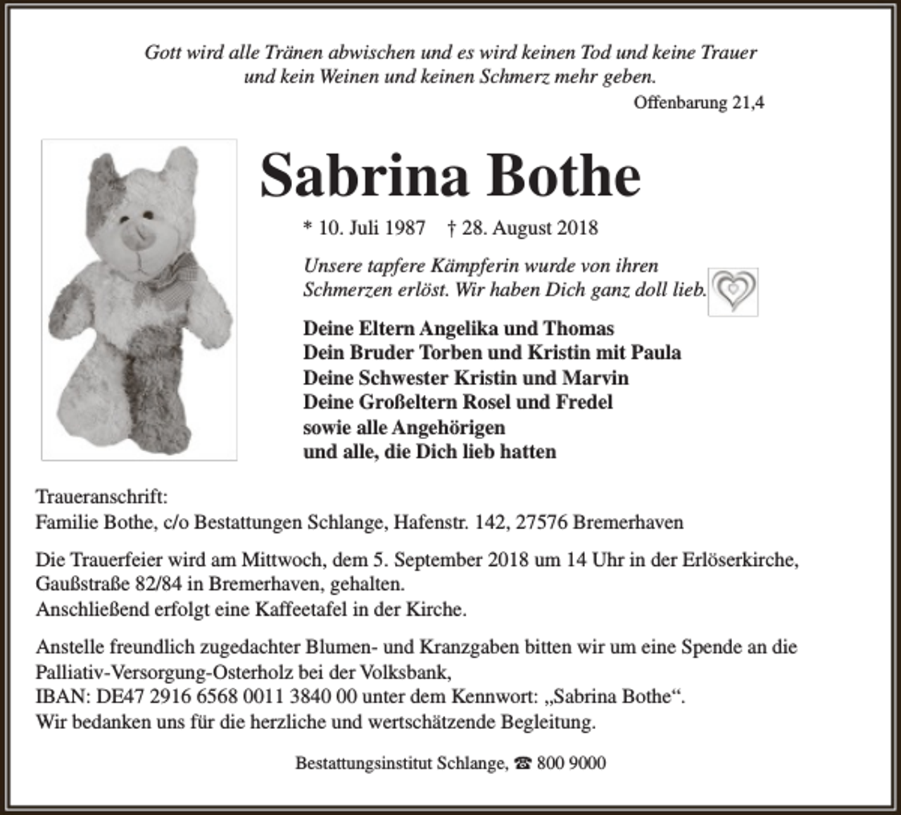 <p>Gott wird alle Tränen abwischen und es wird keinen Tod und keine Trauer<br />und kein Weinen und keinen Schmerz mehr geben.<br />Offenbarung 21,4</p><p>Sabrina Bothe<br />* 10. Juli 1987</p><p>† 28. August 2018</p><p>Unsere tapfere Kämpferin wurde von ihren<br />Schmerzen erlöst. Wir haben Dich ganz doll lieb.<br />Deine Eltern Angelika und Thomas<br />Dein Bruder Torben und Kristin mit Paula<br />Deine Schwester Kristin und Marvin<br />Deine Großeltern Rosel und Fredel<br />sowie alle Angehörigen<br />und alle, die Dich lieb hatten<br />Traueranschrift:<br />Familie Bothe, c/o Bestattungen Schlange, Hafenstr. 142, 27576 Bremerhaven<br />Die Trauerfeier wird am Mittwoch, dem 5. September 2018 um 14 Uhr in der Erlöserkirche,<br />Gaußstraße 82/84 in Bremerhaven, gehalten.<br />Anschließend erfolgt eine Kaffeetafel in der Kirche.<br />Anstelle freundlich zugedachter Blumen- und Kranzgaben bitten wir um eine Spende an die<br />Palliativ-Versorgung-Osterholz bei der Volksbank,<br />IBAN: DE47 291568 0011 3840 unter dem Kennwort: „Sabrina Bothe“.<br />Wir bedanken uns für die herzliche und wertschätzende Begleitung.<br />Bestattungsinstitut Schlange, ☎ 800 9000</p>