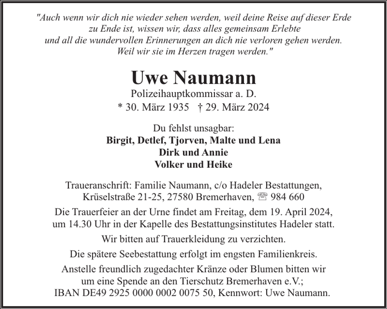 <p>"Auch wenn wir dich nie wieder sehen werden, weil deine Reise auf dieser Erde<br />zu Ende ist, wissen wir, dass alles gemeinsam Erlebte<br />und all die wundervollen Erinnerungen an dich nie verloren gehen werden.<br />Weil wir sie im Herzen tragen werden."</p><p>Uwe Naumann</p><p>Polizeihauptkommissar a. D.<br />* 30. März 1935 † 29. März 2024<br />Du fehlst unsagbar:<br />Birgit, Detlef, Tjorven, Malte und Lena<br />Dirk und Annie<br />Volker und Heike<br />Traueranschrift: Familie Naumann, c/o Hadeler Bestattungen,<br />Krüselstraße 21-25, 27580 Bremerhaven, ' 984 660<br />Die Trauerfeier an der Urne findet am Freitag, dem 19. April 2024,<br />um 14.30 Uhr in der Kapelle des Bestattungsinstitutes Hadeler statt.<br />Wir bitten auf Trauerkleidung zu verzichten.<br />Die spätere Seebestattung erfolgt im engsten Familienkreis.<br />Anstelle freundlich zugedachter Kränze oder Blumen bitten wir<br />um eine Spende an den Tierschutz Bremerhaven e.V.;<br />IBAN DE49 2925 02 0070, Kennwort: Uwe Naumann.</p>