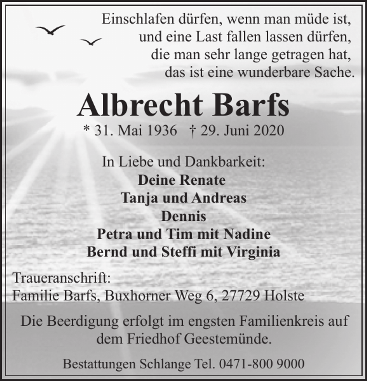 <p>Einschlafen dürfen, wenn man müde ist,<br />und eine Last fallen lassen dürfen,<br />die man sehr lange getragen hat,<br />das ist eine wunderbare Sache.</p><p>Albrecht Barfs<br />* 31. Mai 1936 † 29. Juni 2020<br />In Liebe und Dankbarkeit:<br />Deine Renate<br />Tanja und Andreas<br />Dennis<br />Petra und Tim mit Nadine<br />Bernd und Steffi mit Virginia<br />Traueranschrift:<br />Familie Barfs, Buxhorner Weg 6, 27729 Holste<br />Die Beerdigung erfolgt im engsten Familienkreis auf<br />dem Friedhof Geestemünde.<br />Bestattungen Schlange Tel. 0471-800 9000</p>