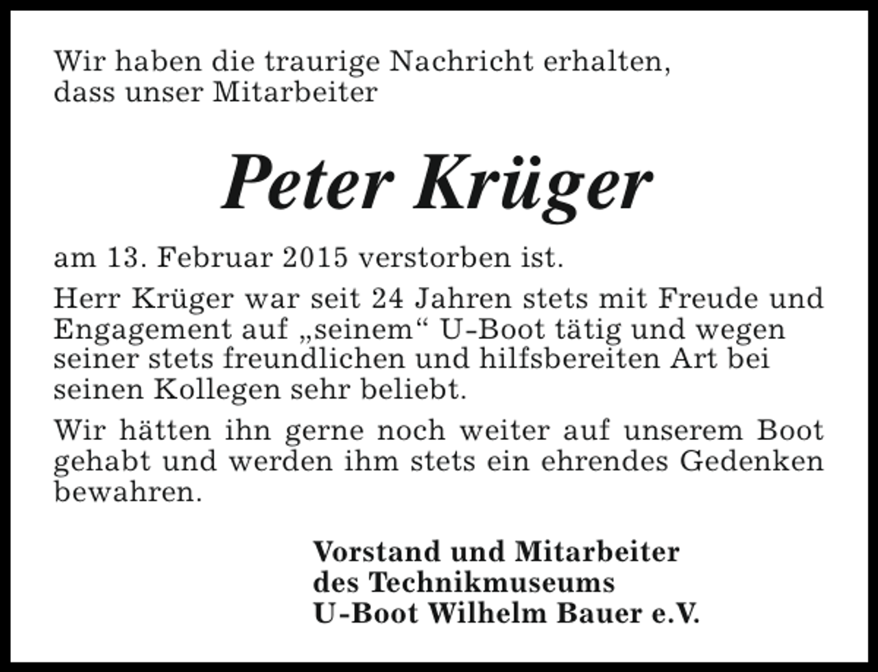 <p>Wir haben die traurige Nachricht erhalten,<br />dass unser Mitarbeiter</p><p>Peter Krüger<br />am 13. Februar 2015 verstorben ist.<br />Herr Krüger war seit 24 Jahren stets mit Freude und<br />Engagement auf „seinem“ U-Boot tätig und wegen<br />seiner stets freundlichen und hilfsbereiten Art bei<br />seinen Kollegen sehr beliebt.<br />Wir hätten ihn gerne noch weiter auf unserem Boot<br />gehabt und werden ihm stets ein ehrendes Gedenken<br />bewahren.<br />Vorstand und Mitarbeiter<br />des Technikmuseums<br />U-Boot Wilhelm Bauer e.V.</p>