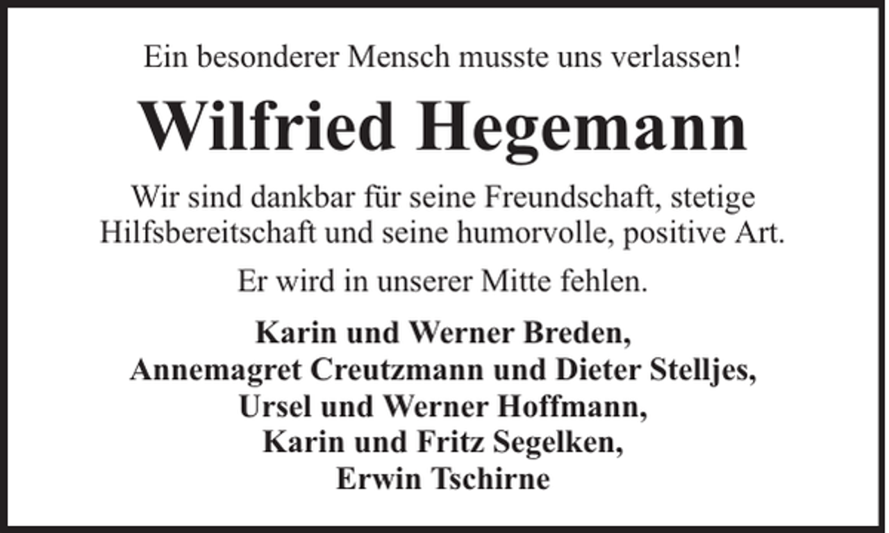 <p>Ein besonderer Mensch musste uns verlassen!</p><p>Wilfried Hegemann<br />Wir sind dankbar für seine Freundschaft, stetige<br />Hilfsbereitschaft und seine humorvolle, positive Art.<br />Er wird in unserer Mitte fehlen.<br />Karin und Werner Breden,<br />Annemagret Creutzmann und Dieter Stelljes,<br />Ursel und Werner Hoffmann,<br />Karin und Fritz Segelken,<br />Erwin Tschirne</p>