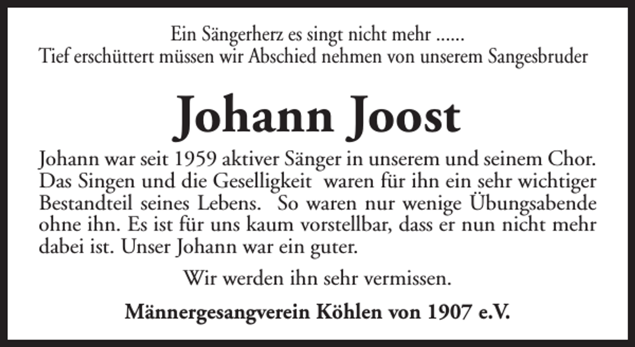 <p>Ein Sängerherz es singt nicht mehr ......<br />Tief erschüttert müssen wir Abschied nehmen von unserem Sangesbruder</p><p>Johann Joost</p><p>Johann war seit 1959 aktiver Sänger in unserem und seinem Chor.<br />Das Singen und die Geselligkeit waren für ihn ein sehr wichtiger<br />Bestandteil seines Lebens. So waren nur wenige Übungsabende<br />ohne ihn. Es ist für uns kaum vorstellbar, dass er nun nicht mehr<br />dabei ist. Unser Johann war ein guter.<br />Wir werden ihn sehr vermissen.<br />Männergesangverein Köhlen von 1907 e.V.</p>