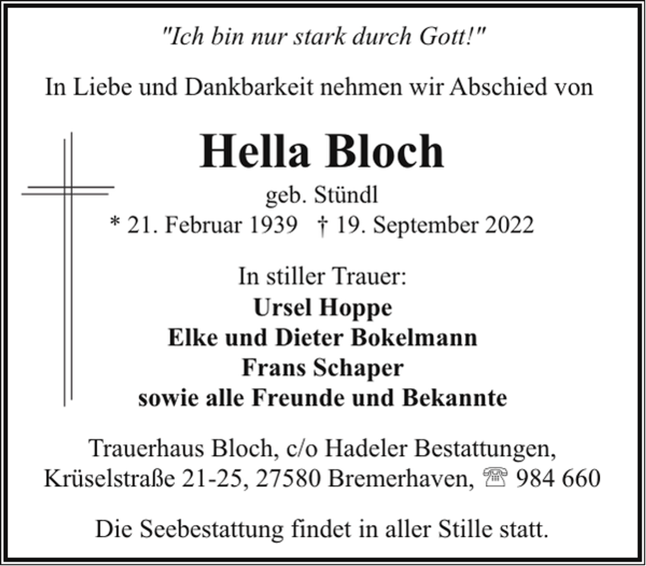 <p>"Ich bin nur stark durch Gott!"<br />In Liebe und Dankbarkeit nehmen wir Abschied von</p><p>Hella Bloch</p><p>geb. Stündl<br />* 21. Februar 1939 † 19. September 2022</p><p>In stiller Trauer:<br />Ursel Hoppe<br />Elke und Dieter Bokelmann<br />Frans Schaper<br />sowie alle Freunde und Bekannte<br />Trauerhaus Bloch, c/o Hadeler Bestattungen,<br />Krüselstraße 21-25, 27580 Bremerhaven, ' 984 660<br />Die Seebestattung findet in aller Stille statt.</p>
