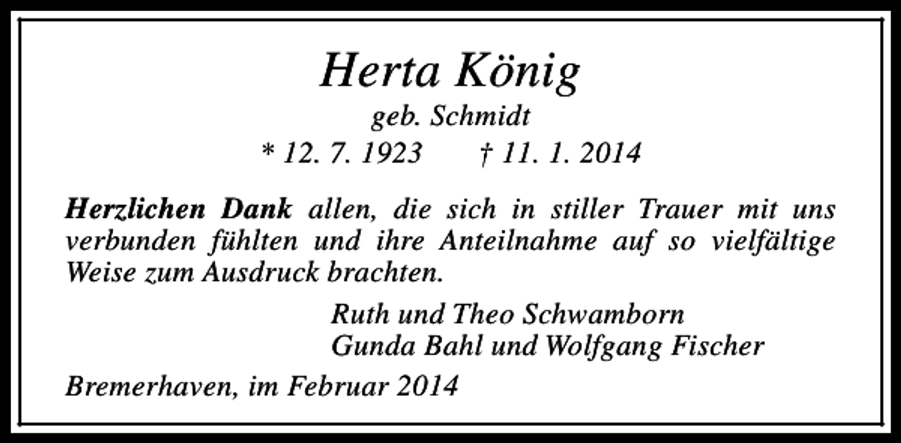 <p>Herta König</p><p>geb. Schmidt<br />* 12. 7. 1923<br />† 11. 1. 2014<br />Herzlichen Dank allen, die sich in stiller Trauer mit uns<br />verbunden fühlten und ihre Anteilnahme auf so vielfältige<br />Weise zum Ausdruck brachten.<br />Ruth und Theo Schwamborn<br />Gunda Bahl und Wolfgang Fischer<br />Bremerhaven, im Februar 2014</p>