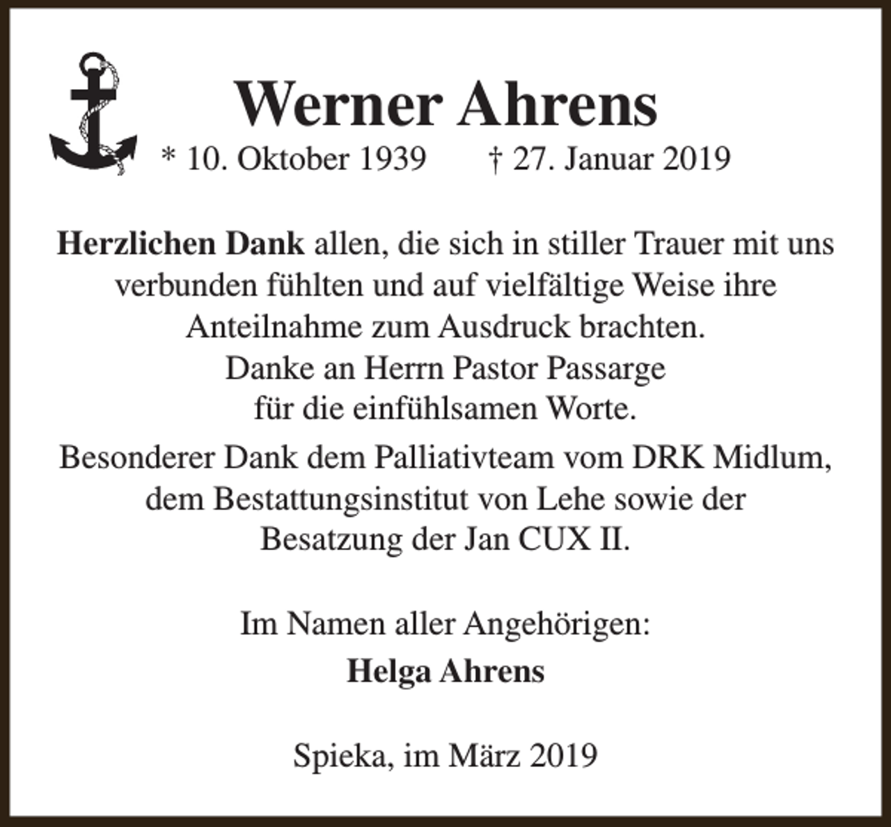 <p>Werner Ahrens</p><p>* 10. Oktober 1939</p><p>† 27. Januar 2019</p><p>Herzlichen Dank allen, die sich in stiller Trauer mit uns<br />verbunden fühlten und auf vielfältige Weise ihre<br />Anteilnahme zum Ausdruck brachten.<br />Danke an Herrn Pastor Passarge<br />für die einfühlsamen Worte.<br />Besonderer Dank dem Palliativteam vom DRK Midlum,<br />dem Bestattungsinstitut von Lehe sowie der<br />Besatzung der Jan CUX II.<br />Im Namen aller Angehörigen:<br />Helga Ahrens<br />Spieka, im März 2019</p>