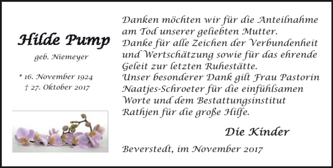 <p>geb. Niemeyer<br />* 16. November 1924<br />† 27. Oktober 2017</p><p>Danken möchten wir für die Anteilnahme<br />am Tod unserer geliebten Mutter.<br />Danke für alle Zeichen der Verbundenheit<br />und Wertschätzung sowie für das ehrende<br />Geleit zur letzten Ruhestätte.<br />Unser besonderer Dank gilt Frau Pastorin<br />Naatjes-Schroeter für die einfühlsamen<br />Worte und dem Bestattungsinstitut<br />Rathjen für die große Hilfe.</p><p>Beverstedt, im November 2017</p>