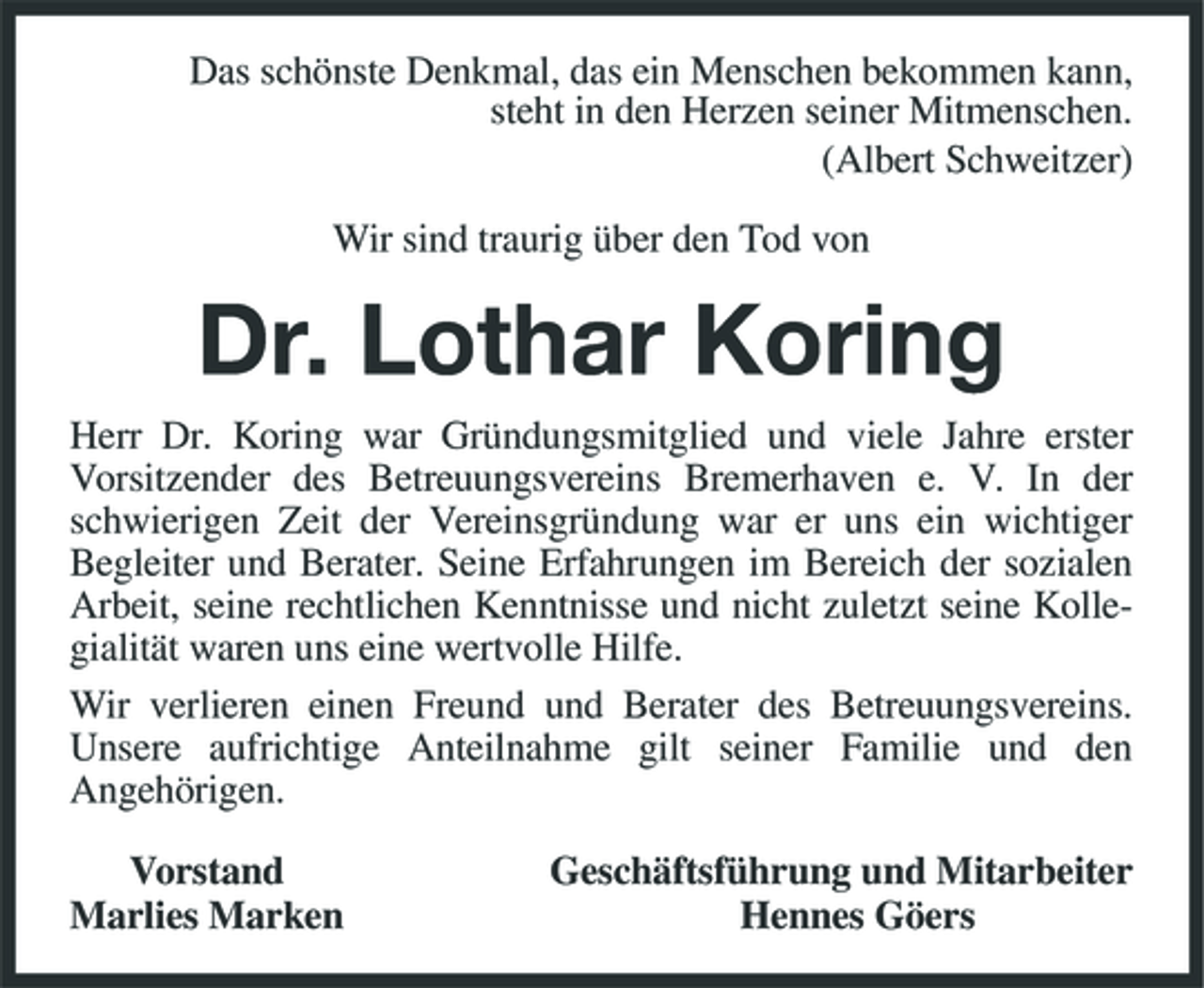<p>Das schönste Denkmal, das ein Menschen bekommen kann, steht in den Herzen seiner Mitmenschen. (Albert Schweitzer) Wir sind traurig über den Tod von</p><p>Dr. Lothar Koring<br />Herr Dr. Koring war Gründungsmitglied und viele Jahre erster Vorsitzender des Betreuungsvereins Bremerhaven e. V. In der schwierigen Zeit der Vereinsgründung war er uns ein wichtiger Begleiter und Berater. Seine Erfahrungen im Bereich der sozialen Arbeit, seine rechtlichen Kenntnisse und nicht zuletzt seine Kollegialität waren uns eine wertvolle Hilfe. Wir verlieren einen Freund und Berater des Betreuungsvereins. Unsere aufrichtige Anteilnahme gilt seiner Familie und den Angehörigen. Vorstand Marlies Marken Geschäftsführung und Mitarbeiter Hennes Göers</p>